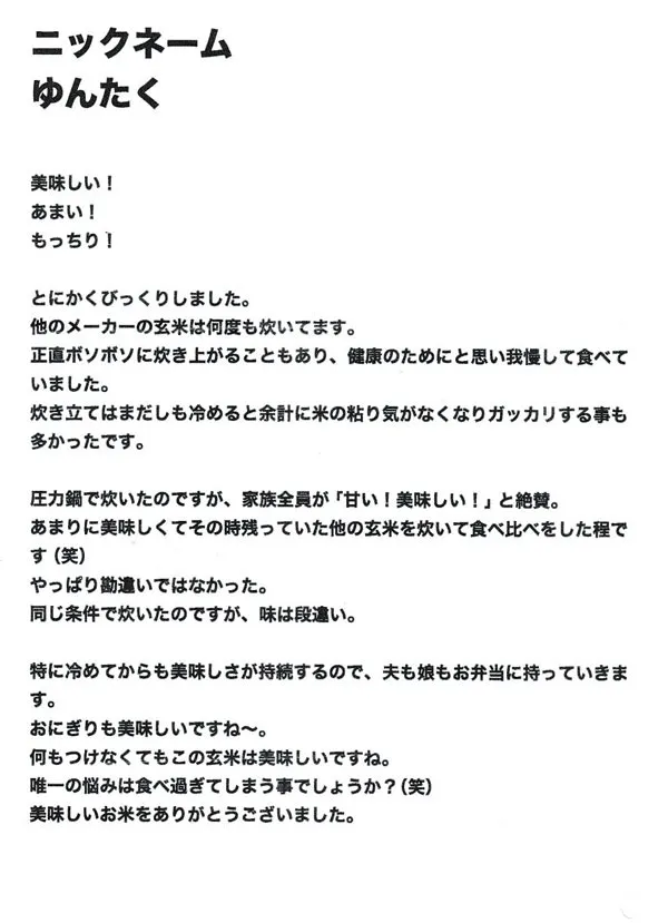 とにかくびっくりしました。他のメーカーの玄米は何度も炊いています。正直ボソボソに炊き上がることもあり、健康のためにと思い我慢して食べていました。